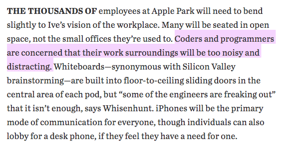 THE THOUSANDS OF employees at Apple Park will need to bend slightly to Ive's vision of the workplace. Many will be seated in open space, not the small offices they're used to. Coders and programmers are concerned that their work surroundings will be too noisy and distracting. Whiteboards-synonymous with Silicon Valley brainstorming-are built into floor-to-ceiling sliding doors in the central area of each pod, but 'some of the engineers are freaking out' that it isn't enough, says Whisenhunt. iPhones will be the primary mode of communication for everyone, though individuals can also lobby for a desk phone, if they feel they have a need for one. WSJ on Apple's new HQ